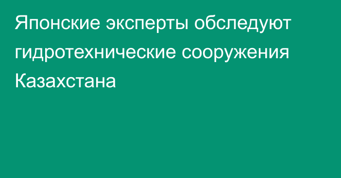 Японские эксперты обследуют гидротехнические сооружения Казахстана