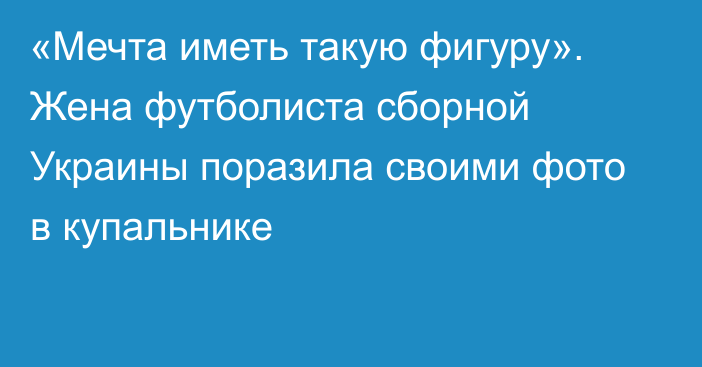 «Мечта иметь такую фигуру». Жена футболиста сборной Украины поразила своими фото в купальнике