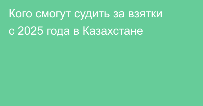 Кого смогут судить за взятки с 2025 года в Казахстане