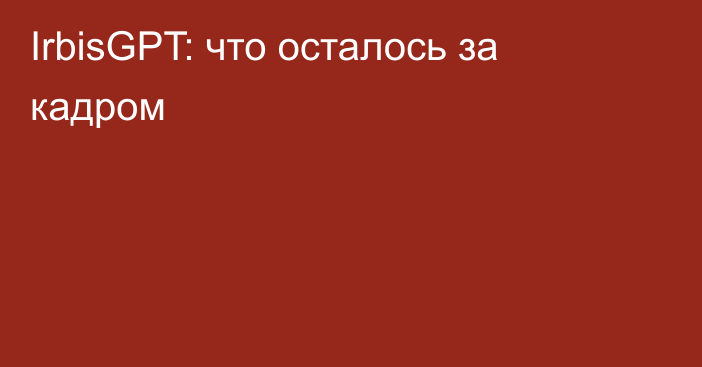 IrbisGPT: что осталось за кадром