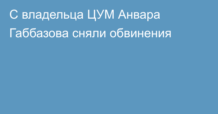 С владельца ЦУМ Анвара Габбазова сняли обвинения