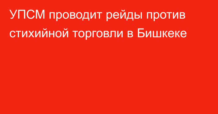 УПСМ проводит рейды против стихийной торговли в Бишкеке