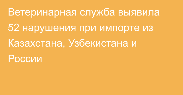 Ветеринарная служба выявила 52 нарушения при импорте из Казахстана, Узбекистана и России