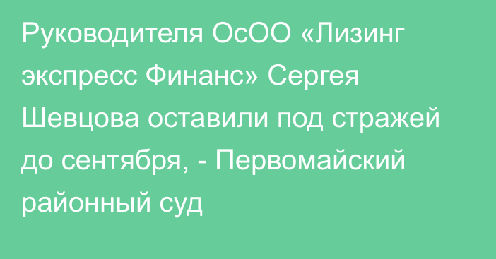 Руководителя ОсОО «Лизинг экспресс Финанс» Сергея Шевцова оставили под стражей до сентября, - Первомайский районный суд