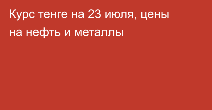 Курс тенге на 23 июля, цены на нефть и металлы