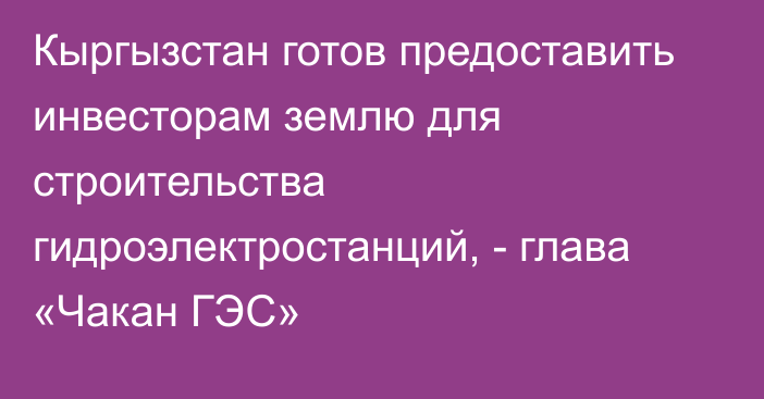 Кыргызстан  готов  предоставить  инвесторам  землю  для  строительства гидроэлектростанций, - глава «Чакан ГЭС»