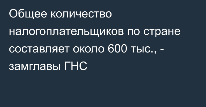 Общее количество налогоплательщиков по стране составляет около 600 тыс., - замглавы ГНС