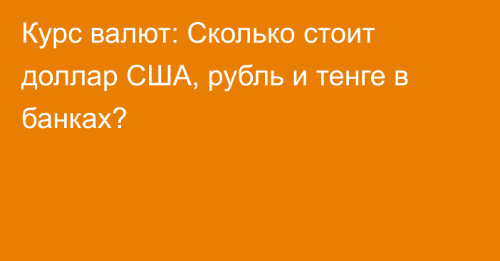 Курс валют: Сколько стоит доллар США, рубль и тенге в банках?