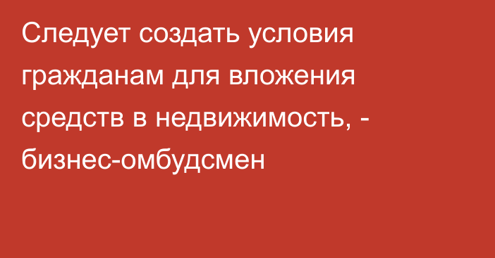 Следует создать условия гражданам для вложения средств в недвижимость, - бизнес-омбудсмен