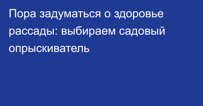 Пора задуматься о здоровье рассады: выбираем садовый опрыскиватель