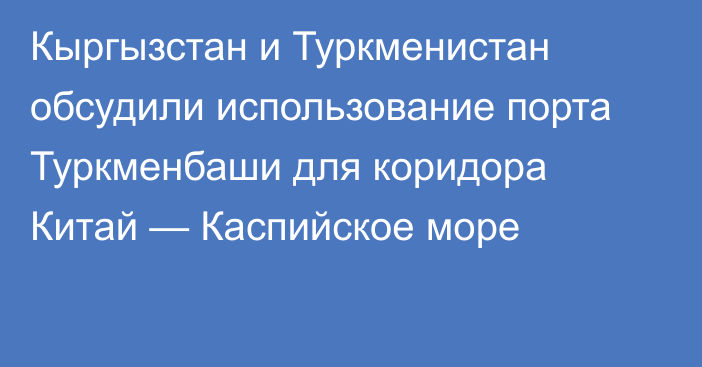 Кыргызстан и Туркменистан обсудили использование порта Туркменбаши для коридора Китай — Каспийское море