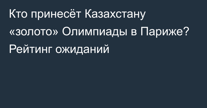 Кто принесёт Казахстану «золото» Олимпиады в Париже? Рейтинг ожиданий