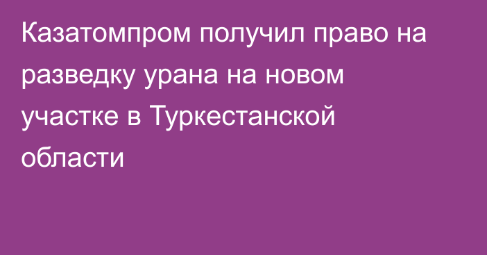 Казатомпром получил право на разведку урана на новом участке в Туркестанской области