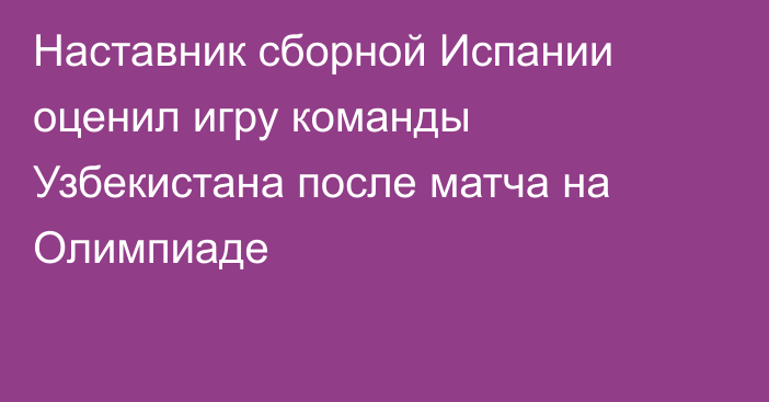 Наставник сборной Испании оценил игру команды Узбекистана после матча на Олимпиаде