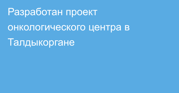 Разработан проект онкологического центра в Талдыкоргане