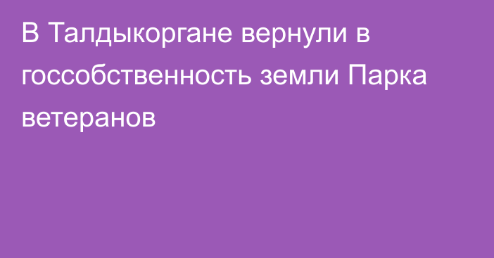 В Талдыкоргане вернули в госсобственность земли Парка ветеранов