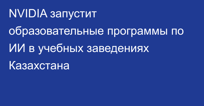 NVIDIA запустит образовательные программы по ИИ в учебных заведениях Казахстана