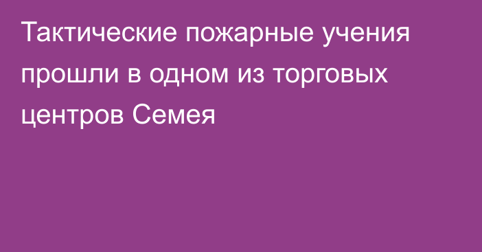 Тактические пожарные учения прошли в одном из торговых центров Семея