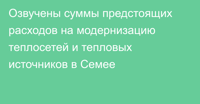 Озвучены суммы предстоящих расходов на модернизацию теплосетей и тепловых источников в Семее