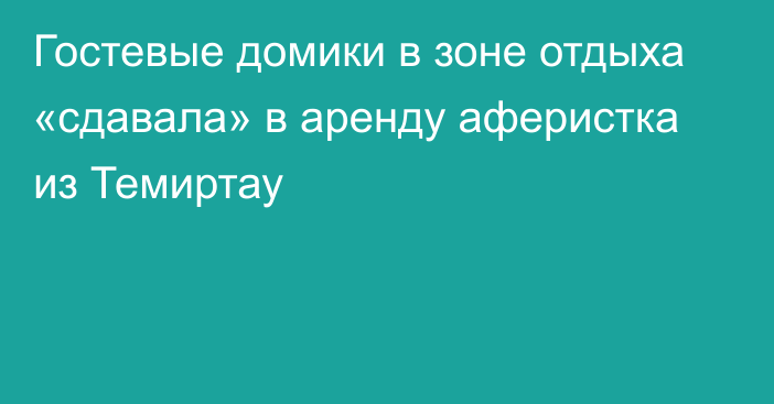 Гостевые домики в зоне отдыха «сдавала» в аренду аферистка из Темиртау