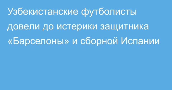 Узбекистанские футболисты довели до истерики защитника «Барселоны» и сборной Испании