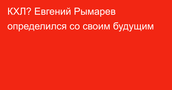 КХЛ? Евгений Рымарев определился со своим будущим