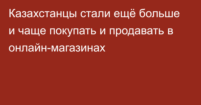 Казахстанцы стали ещё больше и чаще покупать и продавать в онлайн-магазинах