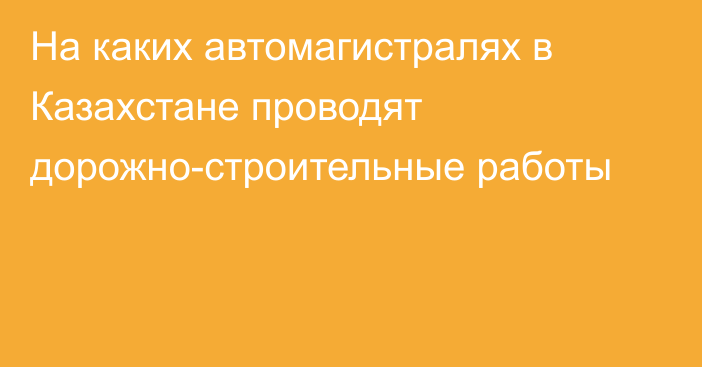 На каких автомагистралях в Казахстане проводят дорожно-строительные работы