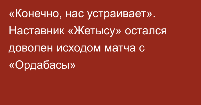 «Конечно, нас устраивает». Наставник «Жетысу» остался доволен исходом матча с «Ордабасы»