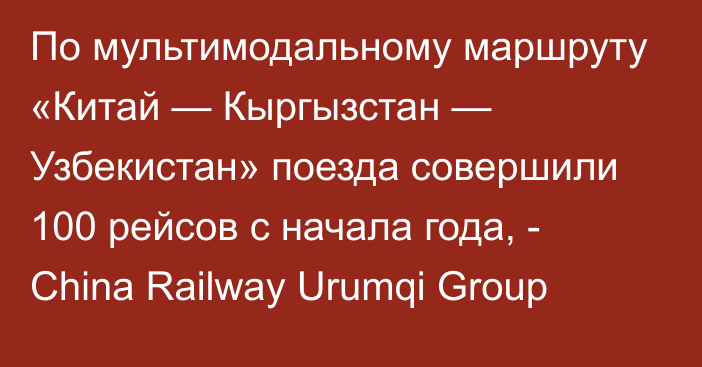 По мультимодальному маршруту «Китай — Кыргызстан — Узбекистан» поезда совершили 100 рейсов с начала года, - China Railway Urumqi Group