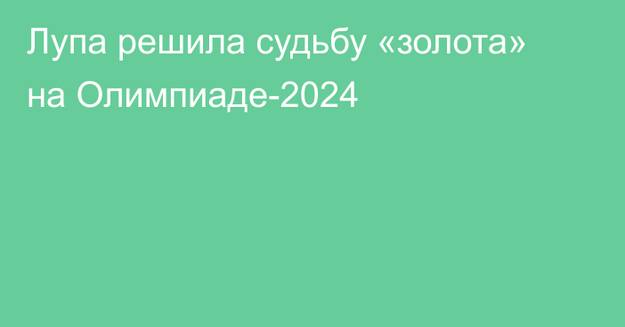 Лупа решила судьбу «золота» на Олимпиаде-2024