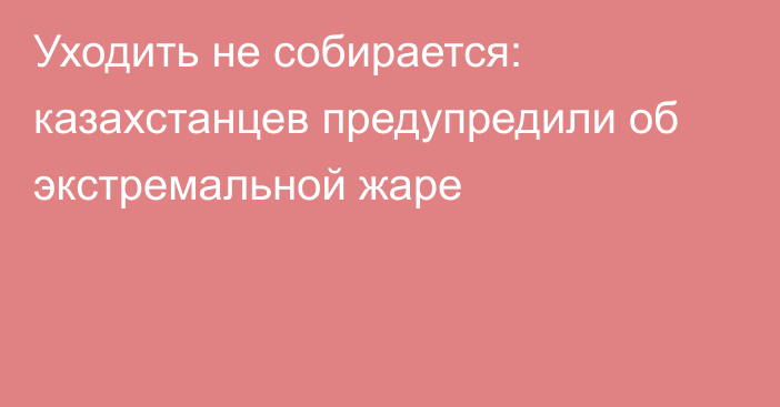 Уходить не собирается: казахстанцев предупредили об экстремальной жаре