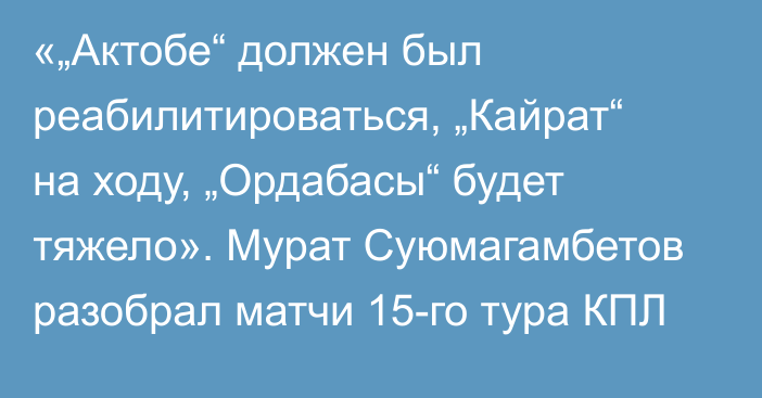 «„Актобе“ должен был реабилитироваться, „Кайрат“ на ходу, „Ордабасы“ будет тяжело». Мурат Суюмагамбетов разобрал матчи 15-го тура КПЛ