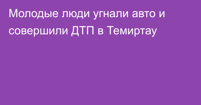 Молодые люди угнали авто и совершили ДТП в Темиртау