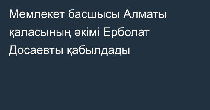 Мемлекет басшысы Алматы қаласының әкімі Ерболат Досаевты қабылдады