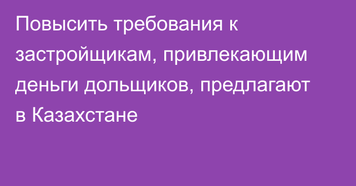 Повысить требования к застройщикам, привлекающим деньги дольщиков, предлагают в Казахстане