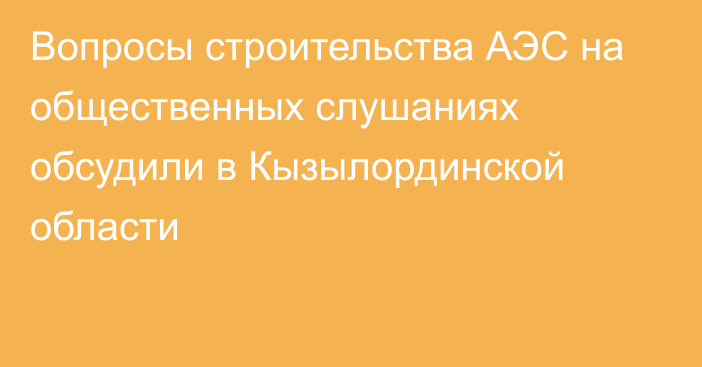 Вопросы строительства АЭС на общественных слушаниях обсудили в Кызылординской области