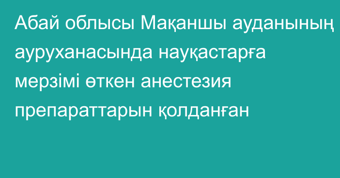 Абай облысы Мақаншы ауданының ауруханасында науқастарға мерзімі өткен анестезия препараттарын қолданған