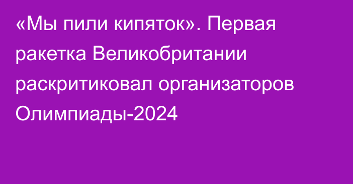 «Мы пили кипяток». Первая ракетка Великобритании раскритиковал организаторов Олимпиады-2024