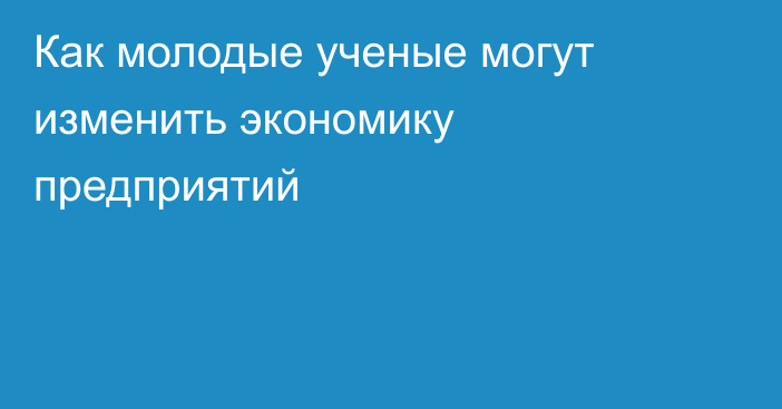 Как молодые ученые могут изменить экономику предприятий