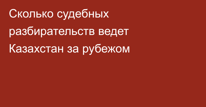 Сколько судебных разбирательств ведет Казахстан за рубежом