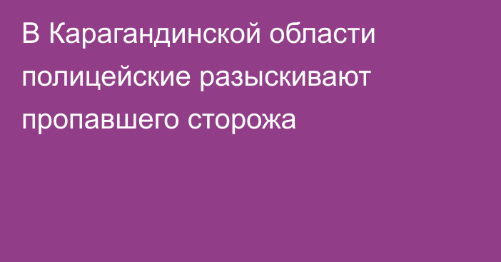 В Карагандинской области полицейские разыскивают пропавшего сторожа