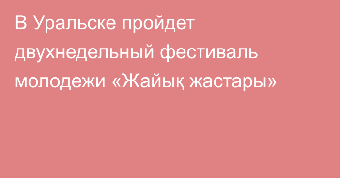 В Уральске пройдет двухнедельный фестиваль молодежи «Жайық жастары»