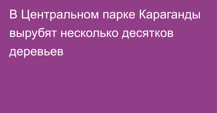 В Центральном парке Караганды вырубят несколько десятков деревьев