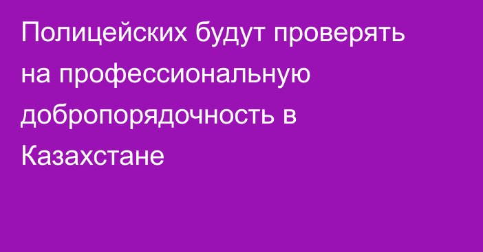 Полицейских будут проверять на профессиональную добропорядочность в Казахстане