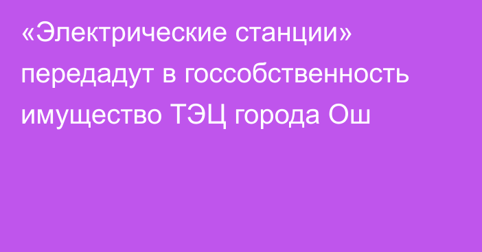 «Электрические станции» передадут в госсобственность имущество ТЭЦ города Ош