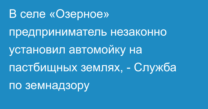 В селе «Озерное» предприниматель незаконно установил  автомойку на пастбищных землях, - Служба по земнадзору