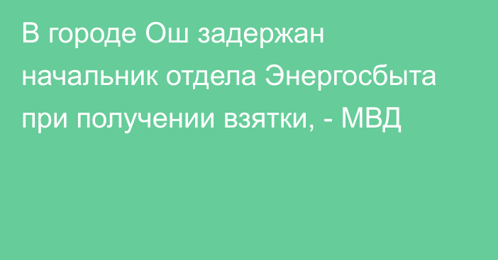 В городе Ош задержан начальник отдела Энергосбыта при получении взятки, - МВД