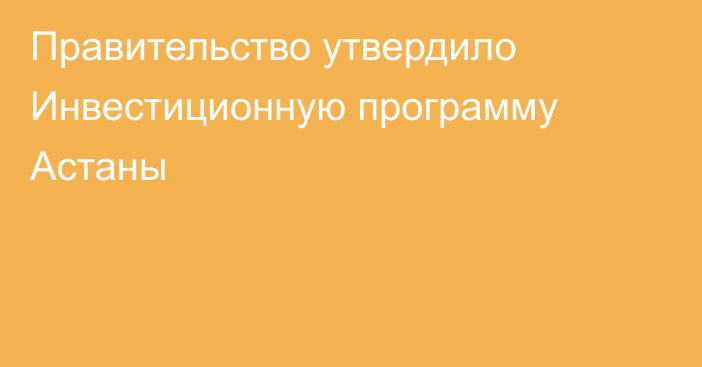 Правительство утвердило Инвестиционную программу Астаны