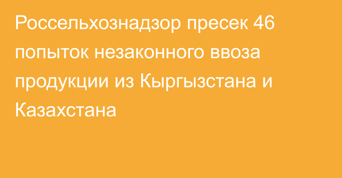 Россельхознадзор пресек 46 попыток незаконного ввоза продукции из Кыргызстана и Казахстана